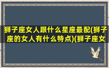 狮子座女人跟什么星座最配(狮子座的女人有什么特点)(狮子座女生和什么星座最搭)