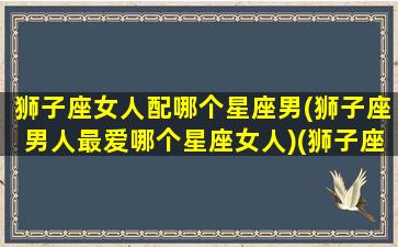 狮子座女人配哪个星座男(狮子座男人最爱哪个星座女人)(狮子座女生和什么星座男生最配婚姻)