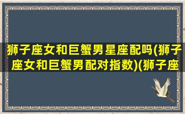 狮子座女和巨蟹男星座配吗(狮子座女和巨蟹男配对指数)(狮子座女与巨蟹男座相配吗)