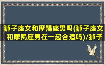 狮子座女和摩羯座男吗(狮子座女和摩羯座男在一起合适吗)/狮子座女和摩羯座男吗(狮子座女和摩羯座男在一起合适吗)-我的网站