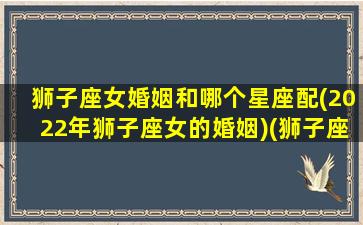 狮子座女婚姻和哪个星座配(2022年狮子座女的婚姻)(狮子座女婚姻顺利吗)