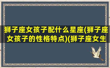 狮子座女孩子配什么星座(狮子座女孩子的性格特点)(狮子座女生配什么星座最好)