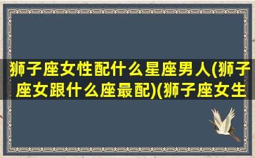 狮子座女性配什么星座男人(狮子座女跟什么座最配)(狮子座女生配什么星座男)