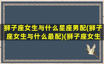 狮子座女生与什么星座男配(狮子座女生与什么最配)(狮子座女生和什么星座男生最配婚姻)