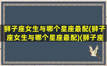 狮子座女生与哪个星座最配(狮子座女生与哪个星座最配)(狮子座女生与什么星座最配)