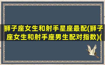 狮子座女生和射手星座最配(狮子座女生和射手座男生配对指数)(狮子座女生和射手座男生相配吗)