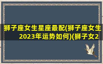 狮子座女生星座最配(狮子座女生2023年运势如何)(狮子女2021年的全年运势)