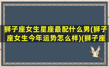 狮子座女生星座最配什么男(狮子座女生今年运势怎么样)(狮子座女生最配的星座)