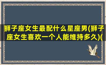 狮子座女生最配什么星座男(狮子座女生喜欢一个人能维持多久)(狮子座女生配什么星座指数排名)