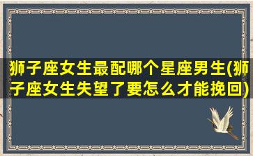 狮子座女生最配哪个星座男生(狮子座女生失望了要怎么才能挽回)(狮子座女生配什么星座的男生好)