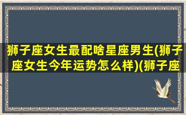 狮子座女生最配啥星座男生(狮子座女生今年运势怎么样)(狮子座女最配的星座男)