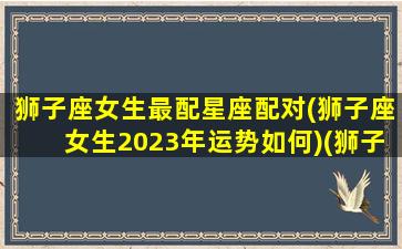 狮子座女生最配星座配对(狮子座女生2023年运势如何)(狮子座女2022年爱情)