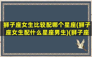 狮子座女生比较配哪个星座(狮子座女生配什么星座男生)(狮子座女生配什么星座最好)