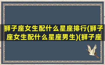 狮子座女生配什么星座排行(狮子座女生配什么星座男生)(狮子座女生配哪个星座男生)