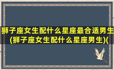 狮子座女生配什么星座最合适男生(狮子座女生配什么星座男生)(狮子座女人配什么星座男人)