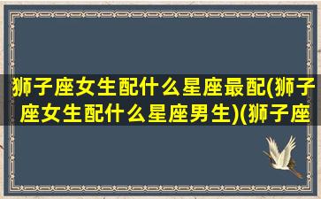 狮子座女生配什么星座最配(狮子座女生配什么星座男生)(狮子座女生配什么星座的男生好)