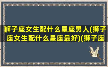 狮子座女生配什么星座男人(狮子座女生配什么星座最好)(狮子座女生配什么星座的男生)