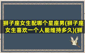 狮子座女生配哪个星座男(狮子座女生喜欢一个人能维持多久)(狮子座女生配什么星座男)