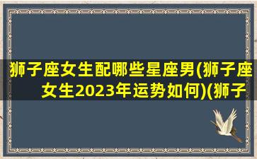 狮子座女生配哪些星座男(狮子座女生2023年运势如何)(狮子座女最佳婚配)