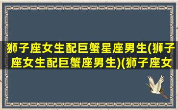 狮子座女生配巨蟹星座男生(狮子座女生配巨蟹座男生)(狮子座女配对巨蟹男)