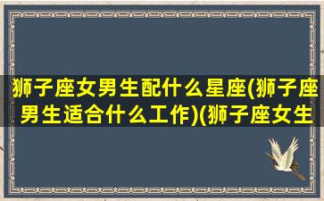 狮子座女男生配什么星座(狮子座男生适合什么工作)(狮子座女生配什么星座的男生好)