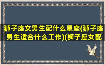 狮子座女男生配什么星座(狮子座男生适合什么工作)(狮子座女配什么星座的男生)