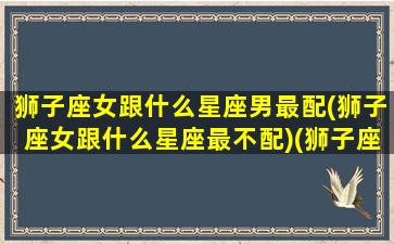 狮子座女跟什么星座男最配(狮子座女跟什么星座最不配)(狮子座女和什么星座男配)