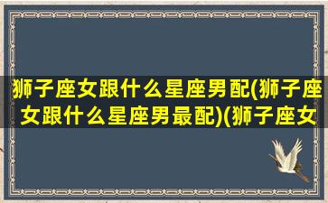 狮子座女跟什么星座男配(狮子座女跟什么星座男最配)(狮子座女和什么星座男生)