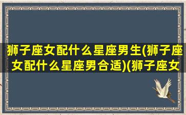 狮子座女配什么星座男生(狮子座女配什么星座男合适)(狮子座女生配什么星座的男生好)