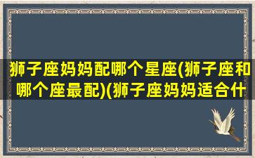 狮子座妈妈配哪个星座(狮子座和哪个座最配)(狮子座妈妈适合什么星座的宝宝)