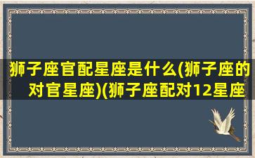 狮子座官配星座是什么(狮子座的对官星座)(狮子座配对12星座排行榜)