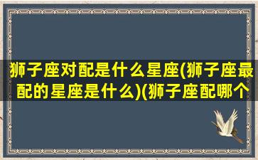 狮子座对配是什么星座(狮子座最配的星座是什么)(狮子座配哪个星座配对)