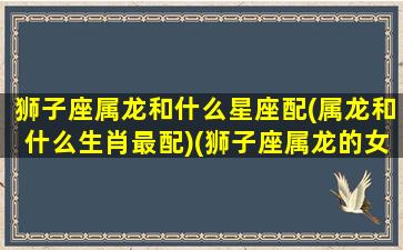 狮子座属龙和什么星座配(属龙和什么生肖最配)(狮子座属龙的女孩性格及运程)