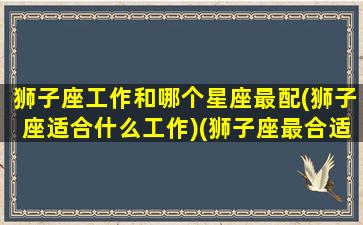 狮子座工作和哪个星座最配(狮子座适合什么工作)(狮子座最合适的职业是什么)