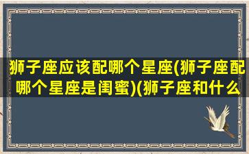 狮子座应该配哪个星座(狮子座配哪个星座是闺蜜)(狮子座和什么星座最配当闺蜜)