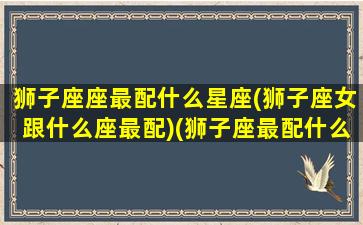 狮子座座最配什么星座(狮子座女跟什么座最配)(狮子座最配什么星座女生)