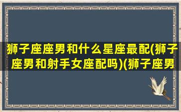 狮子座座男和什么星座最配(狮子座男和射手女座配吗)(狮子座男跟什么星座最般配)