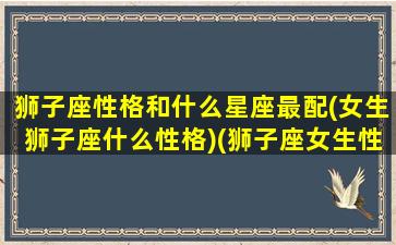 狮子座性格和什么星座最配(女生狮子座什么性格)(狮子座女生性格和什么星座的相克)