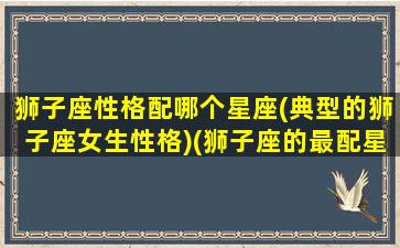 狮子座性格配哪个星座(典型的狮子座女生性格)(狮子座的最配星座是什么星座)