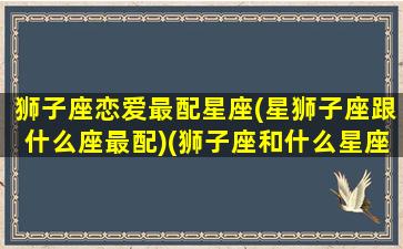 狮子座恋爱最配星座(星狮子座跟什么座最配)(狮子座和什么星座恋爱最好)