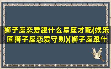 狮子座恋爱跟什么星座才配(娱乐圈狮子座恋爱守则)(狮子座跟什么星座谈恋爱)