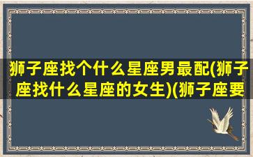 狮子座找个什么星座男最配(狮子座找什么星座的女生)(狮子座要找啥星座才最配)