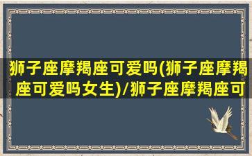 狮子座摩羯座可爱吗(狮子座摩羯座可爱吗女生)/狮子座摩羯座可爱吗(狮子座摩羯座可爱吗女生)-我的网站