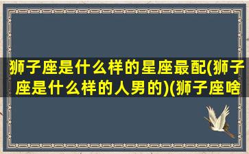 狮子座是什么样的星座最配(狮子座是什么样的人男的)(狮子座啥星座)