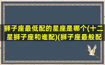 狮子座最低配的星座是哪个(十二星狮子座和谁配)(狮子座最般配的星座是哪个)