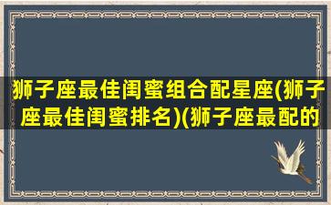 狮子座最佳闺蜜组合配星座(狮子座最佳闺蜜排名)(狮子座最配的闺蜜星座)