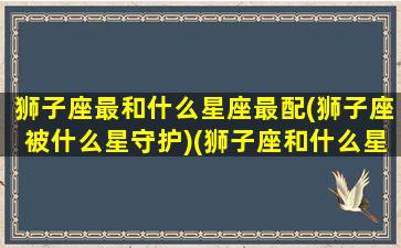 狮子座最和什么星座最配(狮子座被什么星守护)(狮子座和什么星座最配(5个以上)