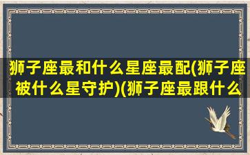 狮子座最和什么星座最配(狮子座被什么星守护)(狮子座最跟什么星座配)