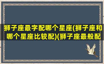 狮子座最字配哪个星座(狮子座和哪个星座比较配)(狮子座最般配的星座是哪个)