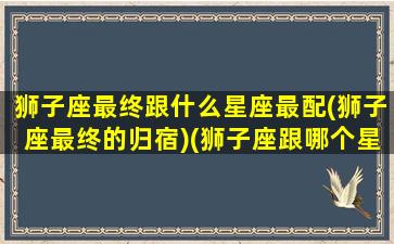 狮子座最终跟什么星座最配(狮子座最终的归宿)(狮子座跟哪个星座最配)